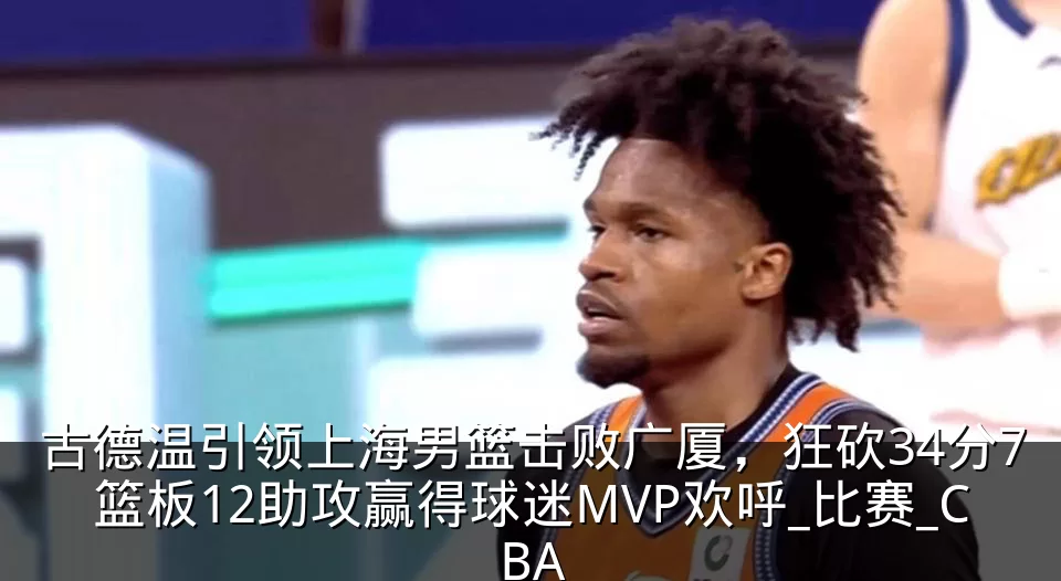 古德温引领上海男篮击败广厦，狂砍34分7篮板12助攻赢得球迷MVP欢呼_比赛_CBA